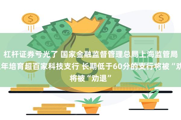 杠杆证券亏光了 国家金融监督管理总局上海监管局：五年培育超百家科技支行 长期低于60分的支行将被“劝退”