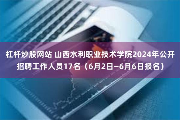 杠杆炒股网站 山西水利职业技术学院2024年公开招聘工作人员17名（6月2日—6月6日报名）