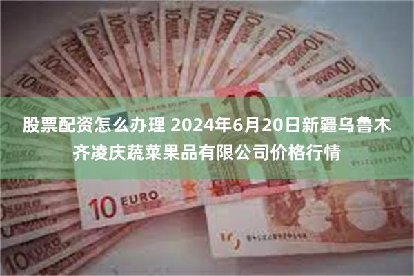 股票配资怎么办理 2024年6月20日新疆乌鲁木齐凌庆蔬菜果品有限公司价格行情