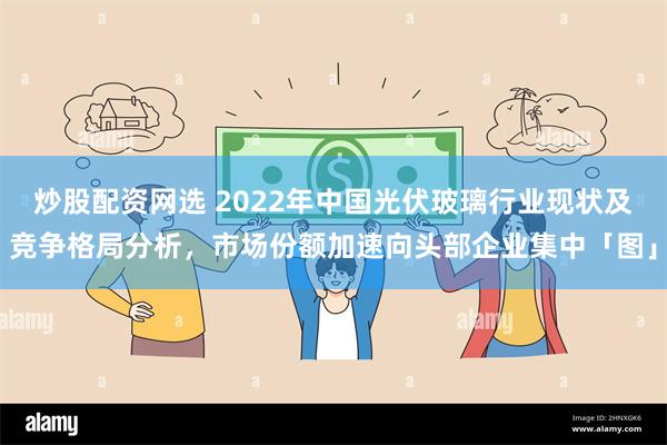 炒股配资网选 2022年中国光伏玻璃行业现状及竞争格局分析，市场份额加速向头部企业集中「图」