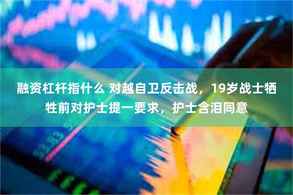 融资杠杆指什么 对越自卫反击战，19岁战士牺牲前对护士提一要求，护士含泪同意