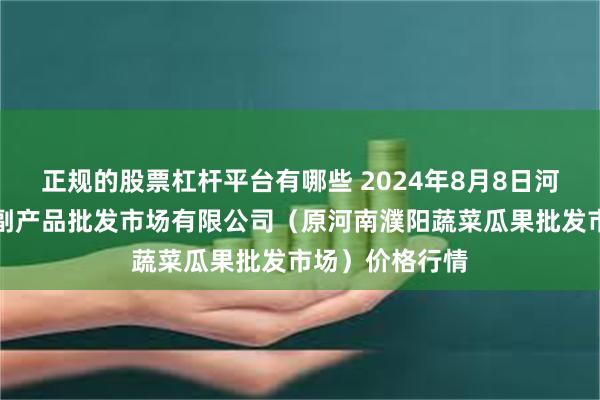 正规的股票杠杆平台有哪些 2024年8月8日河南濮阳宏进农副产品批发市场有限公司（原河南濮阳蔬菜瓜果批发市场）价格行情