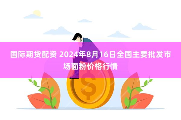 国际期货配资 2024年8月16日全国主要批发市场面粉价格行情