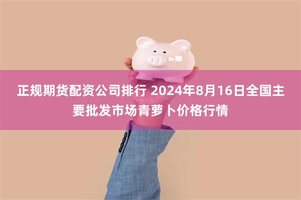 正规期货配资公司排行 2024年8月16日全国主要批发市场青萝卜价格行情