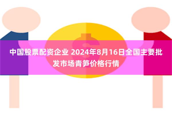 中国股票配资企业 2024年8月16日全国主要批发市场青笋价格行情