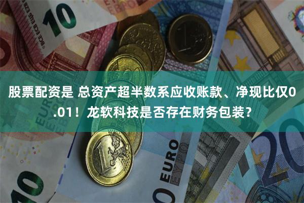 股票配资是 总资产超半数系应收账款、净现比仅0.01！龙软科技是否存在财务包装？