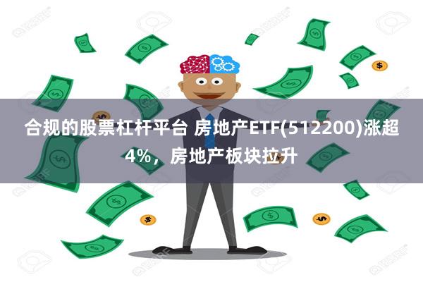 合规的股票杠杆平台 房地产ETF(512200)涨超4%，房地产板块拉升