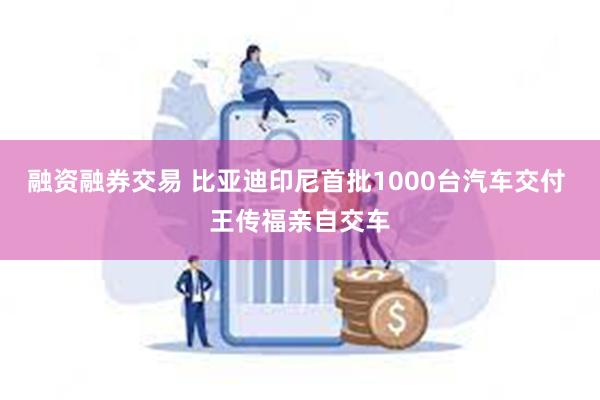 融资融券交易 比亚迪印尼首批1000台汽车交付 王传福亲自交车