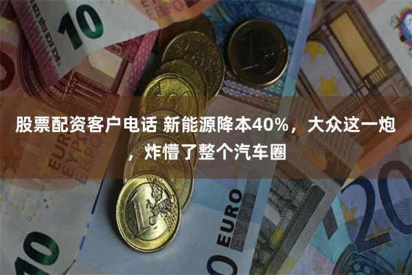 股票配资客户电话 新能源降本40%，大众这一炮，炸懵了整个汽车圈