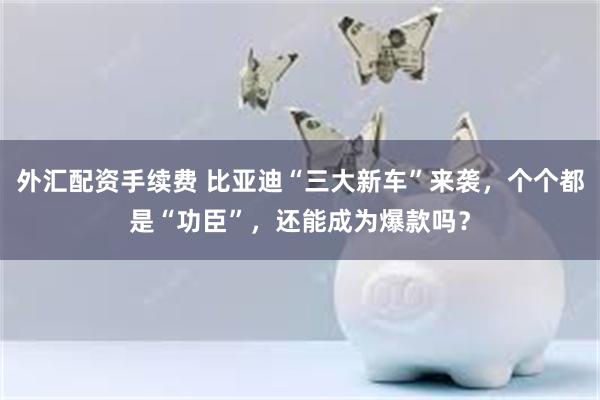 外汇配资手续费 比亚迪“三大新车”来袭，个个都是“功臣”，还能成为爆款吗？