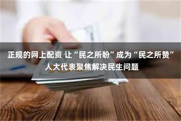 正规的网上配资 让“民之所盼”成为“民之所赞” 人大代表聚焦解决民生问题