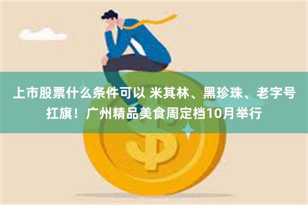 上市股票什么条件可以 米其林、黑珍珠、老字号扛旗！广州精品美食周定档10月举行