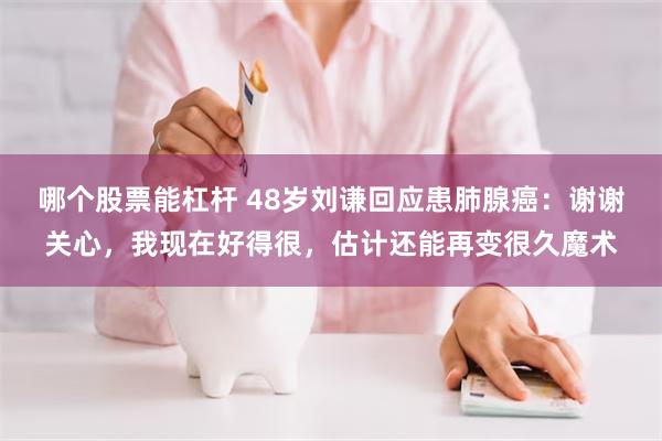 哪个股票能杠杆 48岁刘谦回应患肺腺癌：谢谢关心，我现在好得很，估计还能再变很久魔术