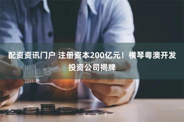 配资资讯门户 注册资本200亿元！横琴粤澳开发投资公司揭牌