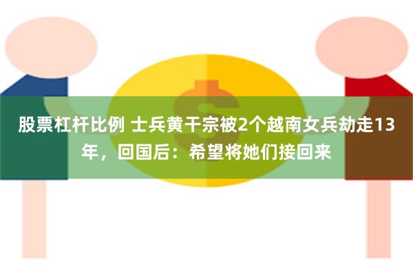 股票杠杆比例 士兵黄干宗被2个越南女兵劫走13年，回国后：希望将她们接回来