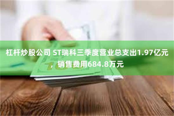 杠杆炒股公司 ST瑞科三季度营业总支出1.97亿元，销售费用684.8万元