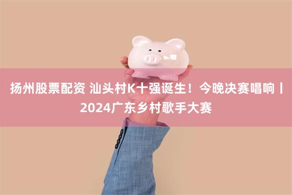 扬州股票配资 汕头村K十强诞生！今晚决赛唱响丨2024广东乡村歌手大赛