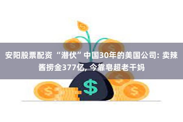 安阳股票配资 “潜伏”中国30年的美国公司: 卖辣酱捞金377亿, 今靠皂超老干妈