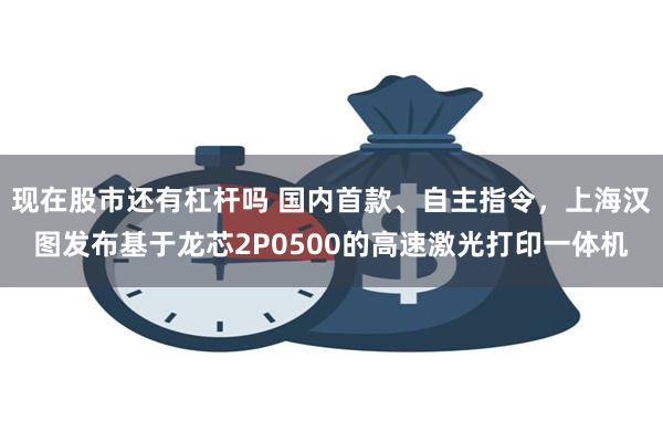 现在股市还有杠杆吗 国内首款、自主指令，上海汉图发布基于龙芯2P0500的高速激光打印一体机