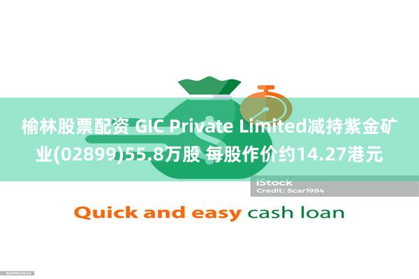 榆林股票配资 GIC Private Limited减持紫金矿业(02899)55.8万股 每股作价约14.27港元