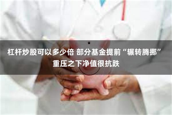 杠杆炒股可以多少倍 部分基金提前“辗转腾挪” 重压之下净值很抗跌