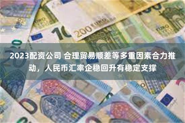 2023配资公司 合理贸易顺差等多重因素合力推动，人民币汇率企稳回升有稳定支撑