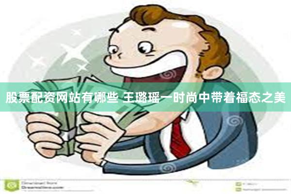 股票配资网站有哪些 王璐瑶一时尚中带着福态之美