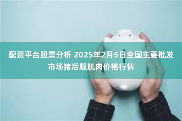 配资平台股票分析 2025年2月5日全国主要批发市场猪后腿肌肉价格行情