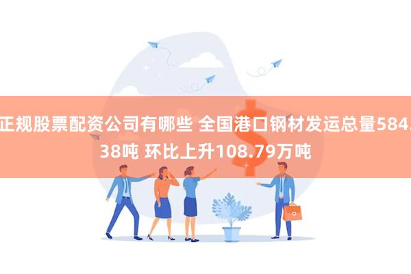 正规股票配资公司有哪些 全国港口钢材发运总量584.38吨 环比上升108.79万吨