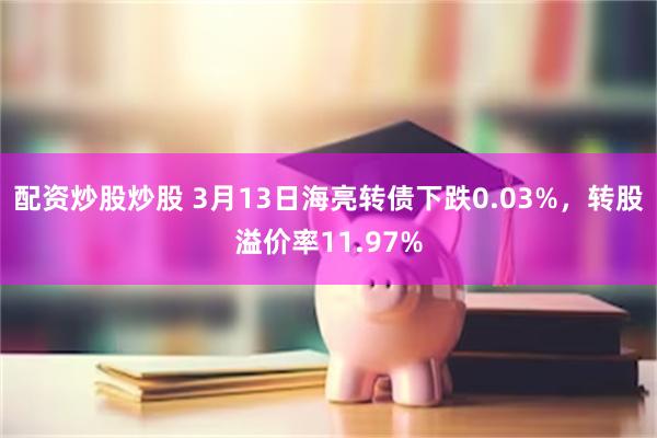 配资炒股炒股 3月13日海亮转债下跌0.03%，转股溢价率11.97%