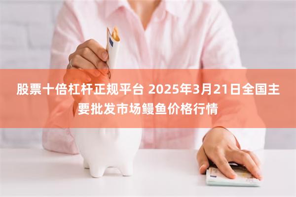 股票十倍杠杆正规平台 2025年3月21日全国主要批发市场鳗鱼价格行情