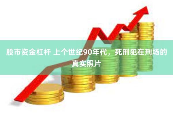 股市资金杠杆 上个世纪90年代，死刑犯在刑场的真实照片